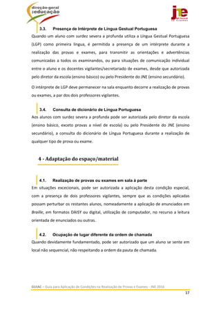  
GUIAC – Guia para Aplicação de Condições na Realização de Provas e Exames ‐ JNE 2016 
17 
 
3.3. Presença de Intérprete de Língua Gestual Portuguesa
Quando um aluno com surdez severa a profunda utiliza a Língua Gestual Portuguesa 
(LGP)  como  primeira  língua,  é  permitida  a  presença  de  um  intérprete  durante  a 
realização  das  provas  e  exames,  para  transmitir  as  orientações  e  advertências 
comunicadas a todos os examinandos, ou para situações de comunicação individual 
entre o aluno e os docentes vigilantes/secretariado de exames, desde que autorizada 
pelo diretor da escola (ensino básico) ou pelo Presidente do JNE (ensino secundário). 
O intérprete de LGP deve permanecer na sala enquanto decorre a realização de provas 
ou exames, a par dos dois professores vigilantes. 
3.4. Consulta de dicionário de Língua Portuguesa
Aos alunos com surdez severa a profunda pode ser autorizada pelo diretor da escola 
(ensino  básico,  exceto  provas  a  nível  de  escola)  ou  pelo  Presidente  do  JNE  (ensino 
secundário),  a  consulta  do  dicionário  de  Língua  Portuguesa  durante  a  realização  de 
qualquer tipo de prova ou exame. 
 
4.1. Realização de provas ou exames em sala à parte
Em  situações  excecionais,  pode  ser  autorizada  a  aplicação  desta  condição  especial, 
com  a  presença  de  dois  professores  vigilantes,  sempre  que  as  condições  aplicadas 
possam perturbar os restantes alunos, nomeadamente a aplicação de enunciados em 
Braille, em formatos DAISY ou digital, utilização de computador, no recurso a leitura 
orientada de enunciados ou outras. 
4.2. Ocupação de lugar diferente da ordem de chamada
Quando devidamente fundamentado, pode ser autorizado que um aluno se sente em 
local não sequencial, não respeitando a ordem da pauta de chamada.  
 
 
4	‐	Adaptação	do	espaço/material
 