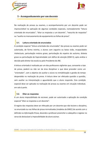  
GUIAC – Guia para Aplicação de Condições na Realização de Provas e Exames ‐ JNE 2016 
18 
 
 
Na  realização  de  provas  ou  exames,  o  acompanhamento  por  um  docente  pode  ser 
imprescindível  na  aplicação  de  algumas  condições  especiais,  nomeadamente  “leitura 
orientada de enunciados”, “ditar as respostas a um docente”, “reescrita de respostas” 
ou “auxílio no manuseamento de equipamento ou folhas de prova”.  
5.1. Leitura orientada de enunciados
A condição especial “leitura orientada dos enunciados” das provas ou exames pode ser 
autorizada,  de  forma  restrita,  a  alunos  com  cegueira  ou  baixa  visão,  incapacidades 
intelectuais,  perturbação  motora  grave,  perturbação  do  espetro  do  autismo,  dislexia 
grave ou perturbação de hiperatividade com défice de atenção (DSM V), após análise e 
decisão pelo diretor da escola ou pelo Presidente do JNE. 
A leitura orientada é realizada por um dos professores vigilantes que, consoante o tipo 
de  prova,  poderá  ou  não  ser  da  área  disciplinar  e  que  deve  proceder  como  um 
“orientador”, com o objetivo de auxiliar o aluno na rentabilização e gestão do tempo 
despendido  na  realização  da  prova.  A  leitura  deve  ser  efetuada  questão  a  questão, 
sem  auxiliar  na  interpretação  e  aguardando  que  o  aluno  responda.  Esta  condição 
especial deve ser aplicada na realização de provas ou exames em situação individual, 
em sala à parte.  
5.2. Ditar as respostas
A um aluno impossibilitado de escrever, pode ser autorizada a aplicação da condição 
especial “ditar as respostas a um docente”.  
O registo das respostas deve ser efetuado por um docente que não lecione a disciplina, 
no enunciado ou nas folhas de prova normalizadas (modelos da EMEC) de acordo com o 
definido na Informação‐Prova, devendo o professor preencher o cabeçalho e registar no 
verso do destacável a impossibilidade do aluno assinar.  
5	‐	Acompanhamento	por	um	docente
 