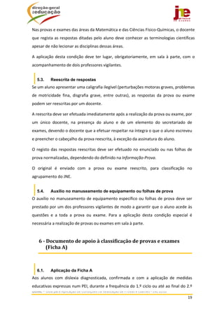  
GUIAC – Guia para Aplicação de Condições na Realização de Provas e Exames ‐ JNE 2016 
19 
 
Nas provas e exames das áreas da Matemática e das Ciências Físico‐Químicas, o docente 
que regista as respostas ditadas pelo aluno deve conhecer as terminologias científicas 
apesar de não lecionar as disciplinas dessas áreas. 
A aplicação desta condição deve ter lugar, obrigatoriamente, em sala à parte, com o 
acompanhamento de dois professores vigilantes. 
5.3. Reescrita de respostas
Se um aluno apresentar uma caligrafia ilegível (perturbações motoras graves, problemas 
de  motricidade  fina,  disgrafia  grave,  entre  outras),  as  respostas  da  prova  ou  exame 
podem ser reescritas por um docente.  
A reescrita deve ser efetuada imediatamente após a realização da prova ou exame, por 
um  único  docente,  na  presença  do  aluno  e  de  um  elemento  do  secretariado  de 
exames, devendo o docente que a efetuar respeitar na íntegra o que o aluno escreveu 
e preencher o cabeçalho da prova reescrita, à exceção da assinatura do aluno. 
O registo das respostas reescritas deve ser efetuado no enunciado ou nas folhas de 
prova normalizadas, dependendo do definido na Informação‐Prova.   
O  original  é  enviado  com  a  prova  ou  exame  reescrito,  para  classificação  no 
agrupamento do JNE. 
5.4. Auxílio no manuseamento de equipamento ou folhas de prova
O auxílio no manuseamento de equipamento específico ou folhas de prova deve ser 
prestado por um dos professores vigilantes de modo a garantir que o aluno acede às 
questões  e  a  toda  a  prova  ou  exame.  Para  a  aplicação  desta  condição  especial  é 
necessária a realização de provas ou exames em sala à parte.  
 
6.1. Aplicação da Ficha A
Aos  alunos  com  dislexia  diagnosticada,  confirmada  e  com  a  aplicação  de  medidas 
educativas expressas num PEI, durante a frequência do 1.º ciclo ou até ao final do 2.º 
6	‐	Documento	de	apoio	à	classificação	de	provas	e	exames	
(Ficha	A)	
 