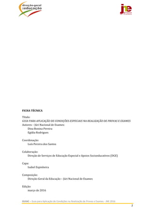  
GUIAC – Guia para Aplicação de Condições na Realização de Provas e Exames ‐ JNE 2016 
2 
 
	
	
	
	
	
	
	
	
	
	
	
	
	
	
FICHA	TÉCNICA	
Título:		
GUIA	PARA	APLICAÇÃO	DE	CONDIÇÕES	ESPECIAIS	NA	REALIZAÇÃO	DE	PROVAS	E	EXAMES	
Autores	–	Júri	Nacional	de	Exames:	
Dina	Bonina	Pereira	
Egídia	Rodrigues	
	
Coordenação:	
Luís	Pereira	dos	Santos	
	
Colaboração:	
Direção	de	Serviços	de	Educação	Especial	e	Apoios	Socioeducativos	(DGE)	
	
Capa:		
Isabel	Espinheira	
	
Composição:		
Direção‐Geral	da	Educação	–	Júri	Nacional	de	Exames	
	
Edição:		
março	de	2016	
 