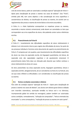  
GUIAC – Guia para Aplicação de Condições na Realização de Provas e Exames ‐ JNE 2016 
20 
 
ciclo do ensino básico, pode ser autorizada a condição especial “aplicação de Ficha A – 
Apoio  para  classificação  de  provas  e  exames  nos  casos  de  dislexia”.  Esta  “Ficha”, 
emitida  pelo  JNE,  tem  como  objetivo  a  não  consideração  de  erros  específicos  e 
característicos  da  dislexia,  na  classificação  de  provas  ou  exames,  de  acordo  com  os 
regulamentos das provas e exames do ensino básico e do ensino secundário. 
A  Ficha  A  e  a  Nota  Explicativa  acompanham  as  respetivas  provas  ou  exames, 
assumindo o mesmo número convencional, onde devem ser assinalados os itens que 
correspondem aos erros específicos do aluno, não podendo conter outras referências 
escritas.  
6.2. Preenchimento da Ficha B
A  Ficha  B  –  Levantamento  das  dificuldades  específicas  do  aluno  relativamente  à 
dislexia é um instrumento interno para registo das dificuldades do aluno, faz parte do 
seu processo individual e funciona como documento de suporte ao preenchimento da 
Ficha A. É composta por seis quadros, para levantamento das dificuldades específicas 
do  aluno  nas  áreas  da  expressão  escrita,  da  linguagem  quantitativa,  da  leitura,  da 
expressão  oral,  das  capacidades  cognitivas  e  do  ajustamento  emocional.  O 
preenchimento  desta  ficha  deve  ser  efetuado  pelo  docente  que  melhor  conhece  o 
aluno relativamente às áreas em causa. 
Os  itens  preenchidos  nas  áreas  expressão  escrita,  linguagem  quantitativa,  leitura  e 
expressão oral têm, obrigatoriamente, de ser coincidentes na Ficha A e na Ficha B, uma 
vez que estes refletem as dificuldades a ser consideradas na classificação das provas 
ou exames.  
6.3. Outras condições associadas à dislexia
Para  além  da  condição especial  “aplicação  de  Ficha  A  –  Apoio  para  classificação  de 
provas e exames nos casos de dislexia”, aos alunos com dislexia grave (leitura silabada 
com  inversões  sistemáticas,  acentuada  lentidão  na  leitura  oral  e  na  silenciosa, 
incompreensão  global  do  sentido  da  mensagem),  podem  também  ser  autorizadas 
outras condições, nomeadamente, “utilização de computador”, “leitura orientada dos 
enunciados” e, como consequência, “realização de provas ou exames em sala à parte”. 
 