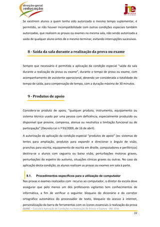  
GUIAC – Guia para Aplicação de Condições na Realização de Provas e Exames ‐ JNE 2016 
22 
 
Se  existirem  alunos  a  quem  tenha  sido  autorizado  o  mesmo  tempo  suplementar,  é 
permitido, se não houver incompatibilidade com outras condições especiais também 
autorizadas, que realizem as provas ou exames na mesma sala, não sendo autorizada a 
saída de qualquer aluno antes de o mesmo terminar, evitando interrupções sucessivas. 
 
Sempre  que  necessário  é  permitida  a  aplicação  da  condição  especial  “saída  da  sala 
durante a realização da prova ou exame”, durante o tempo de prova ou exame, com 
acompanhamento de assistente operacional, devendo ser considerada a totalidade do 
tempo de saída, para compensação de tempo, com a duração máxima de 30 minutos.  
 
Considera‐se  produto  de  apoio,  “qualquer  produto,  instrumento,  equipamento  ou 
sistema técnico usado por uma pessoa com deficiência, especialmente produzido ou 
disponível que previne, compensa, atenua ou neutraliza a limitação funcional ou de 
participação” (Decreto‐Lei n.º 93/2009, de 16 de abril).  
A autorização da aplicação da condição especial “produtos de apoio” (ex: sistemas de 
lentes  para  ampliação,  produtos  para  expandir  e  direcionar  o  ângulo  de  visão, 
pranchas para escrita, equipamento de escrita em Braille, computadores e periféricos) 
destina‐se  a  alunos  com  cegueira  ou  baixa  visão,  perturbações  motoras  graves, 
perturbações do espetro do autismo, situações clínicas graves ou outras. No caso da 
aplicação desta condição, os alunos realizam as provas ou exames em sala à parte. 
9.1. Procedimentos específicos para a utilização de computador
Nas provas e exames realizados com  recurso ao computador, o diretor da escola deve 
assegurar  que  pelo  menos  um  dos  professores  vigilantes  tem  conhecimentos  de 
informática,  a  fim  de  verificar  o  seguinte:  bloqueio  do  dicionário  e  do  corretor 
ortográfico  automático  do  processador  de  texto,  bloqueio  do  acesso  à  internet, 
personalização da barra de ferramentas com os ícones essenciais à realização da prova 
8	‐	Saída	da	sala	durante	a	realização	da	prova	ou	exame
9	‐	Produtos	de	apoio
 