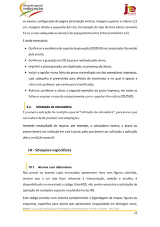  
GUIAC – Guia para Aplicação de Condições na Realização de Provas e Exames ‐ JNE 2016 
23 
 
ou exame, configuração de página (orientação vertical, margens superior e inferior‐2,5 
cm, margens direita e esquerda‐3,0 cm), formatação do tipo de letra (Arial, tamanho 
12 ou o mais adequado ao aluno) e do espaçamento entre linhas (entrelinha 1,5). 
É ainda necessário:  
 Confirmar a existência de suporte de gravação (CD/DVD) no computador fornecido 
pela escola; 
 Confirmar a gravação em CD da prova realizada pelo aluno; 
 Imprimir a prova gravada, em duplicado, na presença do aluno; 
 Incluir e agrafar numa folha de prova normalizada um dos exemplares impressos, 
cujo  cabeçalho  é  preenchido  para  efeitos  de  anonimato  e  no  qual  é  aposta  a 
rubrica do professor para envio para classificação; 
 Rubricar, professor e aluno, o segundo exemplar da prova impressa, em todas as 
folhas e arquivar na escola conjuntamente com o suporte informático (CD/DVD). 
9.2. Utilização de calculadora
É possível a aplicação da condição especial “utilização de calculadora”, para alunos que 
necessitem deste produto com adaptações. 
Havendo  necessidade  de  recurso,  por  exemplo,  a  calculadora  sonora,  a  prova  ou 
exame deverá ser realizado em sala à parte, pelo que deverá ser solicitada a aplicação 
desta condição especial. 
 
10.1. Alunos com daltonismo
Nas  provas  ou  exames  cujos  enunciados  apresentem  itens  com  figuras  coloridas, 
sempre  que  a  cor  seja  fator  relevante  à  interpretação,  seleção  e  escolha,  é 
disponibilizado no enunciado o código ColorADD, não sendo necessária a solicitação de 
aplicação de condições especiais na plataforma do JNE. 
Este código consiste num sistema complementar à legendagem de mapas, figuras ou 
esquemas, específico para alunos que apresentam incapacidade em distinguir cores, 
10	‐	Situações	específicas
 