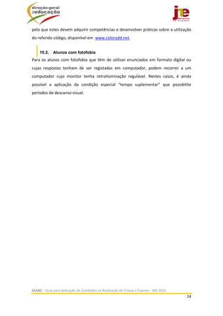  
GUIAC – Guia para Aplicação de Condições na Realização de Provas e Exames ‐ JNE 2016 
24 
 
pelo que estes devem adquirir competências e desenvolver práticas sobre a utilização 
do referido código, disponível em  www.coloradd.net. 
10.2. Alunos com fotofobia
Para os alunos com fotofobia que têm de utilizar enunciados em formato digital ou 
cujas  respostas  tenham  de  ser  registadas  em  computador,  podem  recorrer  a  um 
computador  cujo  monitor  tenha  retroiluminação  regulável.  Nestes  casos,  é  ainda 
possível  a  aplicação  da  condição  especial  “tempo  suplementar”  que  possibilite 
períodos de descanso visual.
 
 
 