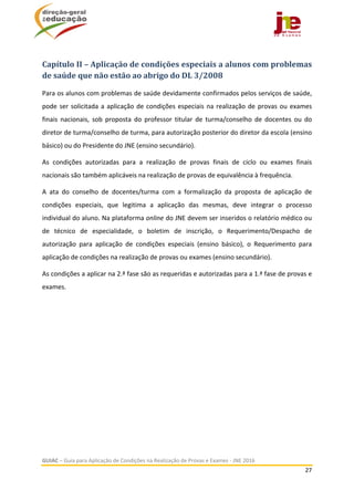  
GUIAC – Guia para Aplicação de Condições na Realização de Provas e Exames ‐ JNE 2016 
27 
 
Capítulo	II	–	Aplicação	de	condições	especiais	a	alunos	com	problemas	
de	saúde	que	não	estão	ao	abrigo	do	DL	3/2008	
Para os alunos com problemas de saúde devidamente confirmados pelos serviços de saúde, 
pode ser solicitada a aplicação de condições especiais na realização de provas ou exames 
finais  nacionais,  sob  proposta  do  professor  titular  de  turma/conselho  de  docentes  ou  do 
diretor de turma/conselho de turma, para autorização posterior do diretor da escola (ensino 
básico) ou do Presidente do JNE (ensino secundário).  
As  condições  autorizadas  para  a  realização  de  provas  finais  de  ciclo  ou  exames  finais 
nacionais são também aplicáveis na realização de provas de equivalência à frequência. 
A  ata  do  conselho  de  docentes/turma  com  a  formalização  da  proposta  de  aplicação  de 
condições  especiais,  que  legitima  a  aplicação  das  mesmas,  deve  integrar  o  processo 
individual do aluno. Na plataforma online do JNE devem ser inseridos o relatório médico ou 
de  técnico  de  especialidade,  o  boletim  de  inscrição,  o  Requerimento/Despacho  de 
autorização  para  aplicação  de  condições  especiais  (ensino  básico),  o  Requerimento  para 
aplicação de condições na realização de provas ou exames (ensino secundário). 
As condições a aplicar na 2.ª fase são as requeridas e autorizadas para a 1.ª fase de provas e 
exames. 
 