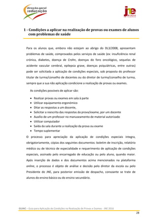  
GUIAC – Guia para Aplicação de Condições na Realização de Provas e Exames ‐ JNE 2016 
28 
 
Para  os  alunos  que,  embora  não  estejam  ao  abrigo  do  DL3/2008,  apresentam 
problemas de saúde, comprovados pelos serviços de saúde (ex: insuficiência renal 
crónica,  diabetes,  doença  de  Crohn,  doenças  do  foro  oncológico,  sequelas  de 
acidente  vascular  cerebral,  epilepsia  grave,  doenças  psiquiátricas,  entre  outras) 
pode ser solicitada a aplicação de condições especiais, sob proposta do professor 
titular de turma/conselho de docentes ou do diretor de turma/conselho de turma, 
sempre que a sua não aplicação condicione a realização de provas ou exames.  
As condições possíveis de aplicar são: 
 Realizar provas ou exames em sala à parte 
 Utilizar equipamento ergonómico 
 Ditar as respostas a um docente,  
 Solicitar a reescrita das respostas da prova/exame, por um docente  
 Auxílio de um professor no manuseamento de material autorizado 
 Utilizar computador 
 Saída da sala durante a realização da prova ou exame 
 Tempo suplementar 
O  processo  para  apreciação  da  aplicação  de  condições  especiais  integra, 
obrigatoriamente, cópias dos seguintes documentos: boletim de inscrição, relatório 
médico ou de técnico de especialidade e requerimento de aplicação de condições 
especiais,  assinado  pelo  encarregado  de  educação  ou  pelo  aluno,  quando  maior. 
Após  inserção  de  dados  e  dos  documentos  acima  mencionados  na  plataforma 
online,  o  processo  é  objeto  de  análise  e  decisão  pelo  diretor  da  escola  ou  pelo 
Presidente  do  JNE,  para  posterior  emissão  de  despacho,  consoante  se  trate  de 
alunos do ensino básico ou do ensino secundário. 
1	‐	Condições	a	aplicar	na	realização	de	provas	ou	exames	de	alunos	
com	problemas	de	saúde	
 
