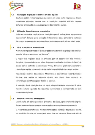 
GUIAC – Guia para Aplicação de Condições na Realização de Provas e Exames ‐ JNE 2016 
29 
 
1.1. Realização de provas ou exames em sala à parte
Os alunos podem realizar as provas ou exames em sala à parte, na presença de dois 
professores  vigilantes,  sempre  que  as  condições  especiais  aplicadas  possam 
perturbar a realização das provas por parte dos restantes alunos.  
1.2. Utilização de equipamento ergonómico
Pode ser autorizada a aplicação da condição especial “utilização de equipamento 
ergonómico”. Sempre que a aplicação desta condição possa perturbar a realização 
das provas ou exames dos restantes alunos, esta deve ser aplicada em sala à parte. 
1.3. Ditar as respostas a um docente
A um aluno impossibilitado de escrever pode ser autorizada a aplicação da condição 
especial “ditar as respostas a um docente”.  
O  registo  das  respostas  deve  ser  efetuado  por  um  docente  que  não  lecione  a 
disciplina, no enunciado ou nas folhas de prova normalizadas (modelos da EMEC) de 
acordo  com  o  definido  na  Informação‐Prova,  devendo  o  professor  preencher  o 
cabeçalho e registar no verso do destacável a impossibilidade de o aluno assinar.  
Nas  provas  e  exames  das  áreas  da  Matemática  e  das  Ciências  Físico‐Químicas  o 
docente,  que  regista  as  respostas  ditadas  pelo  aluno,  deve  conhecer  as 
terminologias científicas apesar de não as lecionar. 
A  aplicação  desta  condição  deve  ter  lugar,  obrigatoriamente,  numa  sala  à  parte, 
ficando  o  aluno  separado  dos  restantes  examinandos  e  acompanhado  por  dois 
professores vigilantes. 
1.4. Solicitar a reescrita de respostas
Se um aluno, em consequência de problemas de saúde, apresentar uma caligrafia 
ilegível, as respostas da prova ou exame podem ser reescritas por um docente.  
 A reescrita deve ser efetuada imediatamente após a realização da prova ou exame, 
por um único docente, na presença do aluno e de um elemento do secretariado de 
 