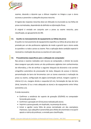  
GUIAC – Guia para Aplicação de Condições na Realização de Provas e Exames ‐ JNE 2016 
30 
 
exames,  devendo  o  docente  que  a  efetuar  respeitar  na  íntegra  o  que  o  aluno 
escreveu e preencher o cabeçalho da prova reescrita. 
O registo das respostas reescritas deve ser efetuado no enunciado ou nas folhas de 
prova normalizadas, dependendo do definido na Informação‐Prova.   
O  original  é  enviado  em  conjunto  com  a  prova  ou  exame  reescrito,  para 
classificação, ao agrupamento do JNE. 
1.5. Auxílio no manuseamento de equipamento ou folhas de prova
O auxílio no manuseamento de equipamento específico ou folhas de prova deve ser 
prestado por um dos professores vigilantes de modo a garantir que o aluno aceda 
às questões e a toda a prova ou exame. Para a aplicação desta condição especial é 
necessária a realização das provas ou exames em sala à parte.  
1.6. Procedimentos específicos para a utilização de computador
Nas provas e exames realizados com recurso ao computador, o diretor da escola 
deve assegurar que pelo menos um dos professores vigilantes tem conhecimentos 
de informática, a fim de verificar o seguinte: bloqueio do dicionário e do corretor 
ortográfico  automático  do  processador  de  texto,  bloqueio  do  acesso  à  internet, 
personalização da barra de ferramentas com os ícones essenciais à realização da 
prova ou exame, configuração de página (orientação vertical, margens superior e 
inferior‐2,5 cm, margens direita e esquerda‐3,0 cm), formatação do tipo de letra 
(Arial, tamanho 12 ou o mais adequado ao aluno) e do espaçamento entre linhas 
(entrelinha 1,5). 
É ainda necessário:  
 Confirmar  a  existência  de  suporte  de  gravação  (CD/DVD)  no  computador 
fornecido pela escola; 
 Confirmar a gravação em CD da prova realizada pelo aluno; 
 Imprimir a prova gravada, em duplicado, na presença do aluno; 
 Incluir  e  agrafar  numa  folha  de  prova  normalizada  um  dos  exemplares 
impressos, cujo cabeçalho é preenchido para efeitos de anonimato e no qual é 
aposta a rubrica do professor, e enviado para classificação; 
 