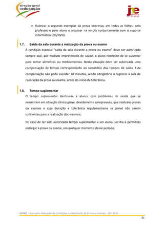  
GUIAC – Guia para Aplicação de Condições na Realização de Provas e Exames ‐ JNE 2016 
31 
 
 Rubricar  o  segundo  exemplar  da  prova  impressa,  em  todas  as  folhas,  pelo 
professor  e  pelo  aluno  e  arquivar  na  escola  conjuntamente  com  o  suporte 
informático (CD/DVD). 
1.7. Saída da sala durante a realização da prova ou exame
A condição especial “saída da sala durante a prova ou exame” deve ser autorizada 
sempre que, por motivos impreteríveis de saúde, o aluno necessite de se ausentar 
para  tomar  alimentos  ou  medicamentos.  Nesta  situação  deve  ser  autorizada  uma 
compensação  de  tempo  correspondente  ao  somatório  dos  tempos  de  saída.  Esta 
compensação não pode exceder 30 minutos, sendo obrigatório o regresso à sala de 
realização da prova ou exame, antes do início da tolerância. 
1.8. Tempo suplementar
O  tempo  suplementar  destina‐se  a  alunos  com  problemas  de  saúde  que  se 
encontrem em situação clinica grave, devidamente comprovada, que realizam provas 
ou  exames  e  cuja  duração  e  tolerância  regulamentares  se  prevê  não  serem 
suficientes para a realização dos mesmos.  
No caso de ter sido autorizado tempo suplementar a um aluno, ser‐lhe‐á permitido 
entregar a prova ou exame, em qualquer momento desse período.  
 
   
 