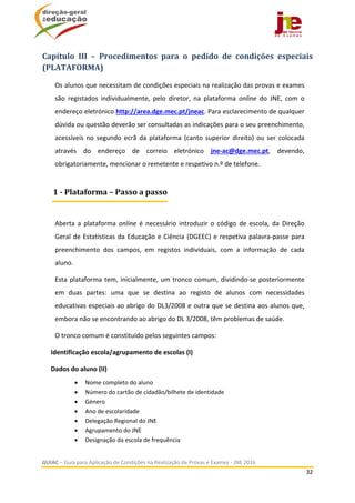  
GUIAC – Guia para Aplicação de Condições na Realização de Provas e Exames ‐ JNE 2016 
32 
 
Capítulo	 III	 –	 Procedimentos	 para	 o	 pedido	 de	 condições	 especiais	
(PLATAFORMA) 
Os alunos que necessitam de condições especiais na realização das provas e exames 
são  registados  individualmente,  pelo  diretor,  na  plataforma  online  do  JNE,  com  o 
endereço eletrónico http://area.dge.mec.pt/jneac. Para esclarecimento de qualquer 
dúvida ou questão deverão ser consultadas as indicações para o seu preenchimento, 
acessíveis  no  segundo  ecrã  da  plataforma  (canto  superior  direito)  ou  ser  colocada 
através  do  endereço  de  correio  eletrónico  jne‐ac@dge.mec.pt,  devendo, 
obrigatoriamente, mencionar o remetente e respetivo n.º de telefone. 
 
Aberta  a  plataforma  online  é  necessário  introduzir  o  código  de  escola,  da  Direção 
Geral de Estatísticas da Educação e Ciência (DGEEC) e respetiva palavra‐passe para 
preenchimento  dos  campos,  em  registos  individuais,  com  a  informação  de  cada 
aluno. 
Esta plataforma tem, inicialmente, um tronco comum, dividindo‐se posteriormente 
em  duas  partes:  uma  que  se  destina  ao  registo  de  alunos  com  necessidades 
educativas especiais ao abrigo do DL3/2008 e outra que se destina aos alunos que, 
embora não se encontrando ao abrigo do DL 3/2008, têm problemas de saúde. 
O tronco comum é constituído pelos seguintes campos: 
  Identificação escola/agrupamento de escolas (I) 
  Dados do aluno (II) 
 Nome completo do aluno 
 Número do cartão de cidadão/bilhete de identidade 
 Género 
 Ano de escolaridade 
 Delegação Regional do JNE 
 Agrupamento do JNE  
 Designação da escola de frequência 
1	‐	Plataforma	–	Passo	a	passo
 