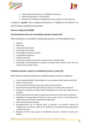  
GUIAC – Guia para Aplicação de Condições na Realização de Provas e Exames ‐ JNE 2016 
33 
 
 Está ao abrigo do Decreto‐Lei n.º 3/2008, de 7 de janeiro 
 Solicita provas/exames a nível de escola 
 Beneficiou de condições na realização de provas e exames em anos anteriores 
A resposta à questão “Está ao abrigo do Decreto‐Lei n.º 3/2008, de 7 de janeiro?” vai 
permitir dividir a aplicação em duas partes. 
Alunos ao abrigo do DL3/2008 
Caracterização do aluno com necessidades educativas especiais (III) 
Neste campo deve ser assinalada a limitação que prevalece na caraterização do aluno: 
 Cegueira 
 Baixa visão 
 Surdez severa a profunda 
 Perturbação motora grave 
 Perturbação do espetro do autismo 
 Incapacidades intelectuais 
 Problemas de Saúde  
 Dislexia (não realizam provas finais ou exames finais a nível de escola) 
 Perturbação  de  Hiperatividade  com  Défice  de  Atenção  (não  realizam  provas  finais  ou 
exames finais a nível de escola) 
 
Condições especiais a requerer na realização de provas e exames (IV) 
 
Neste campo é necessário selecionar as condições especiais, de entre as seguintes: 
 
 Provas adaptadas (Braille, formato digital com ou sem figuras, DAISY, papel tamanho A3) 
 Provas a nível de escola 
 Prova ou exame de PL2 para alunos com surdez severa a profunda 
 Exame final nacional de Português (239) para alunos com surdez severa a profunda 
 Presença de intérprete de Língua Gestual Portuguesa para alunos com surdez severa a 
profunda 
 Consulta de dicionário de Língua Portuguesa para alunos com surdez severa a profunda 
 Adaptações  do  espaço/material  (provas  em  sala  à  parte,  sentar  em  local  diferente  da 
ordem da pauta de chamada, equipamento ergonómico) 
 Leitura orientada dos enunciados 
 Acompanhamento  por  um  docente  (ditar  as  respostas  a  um  docente,  reescrita  de 
respostas por um docente, auxílio de um professor no manuseamento de equipamento 
ou folhas de prova) 
 Aplicação  da  Ficha  A  para  apoio  na  classificação  de  provas  e  exames  de  alunos  com 
dislexia 
 
