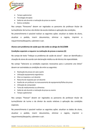  
GUIAC – Guia para Aplicação de Condições na Realização de Provas e Exames ‐ JNE 2016 
34 
 
 Tempo suplementar 
 Tecnologias de apoio 
 Saída da sala durante a realização da prova ou exame 
 Outras condições 
Nos  campos  “Pareceres”  devem  ser  registados  os  pareceres  do  professor  titular  de 
turma/diretor de turma e do diretor da escola relativos à aplicação das condições. 
No  preenchimento  é  possível  realizar  as  seguintes  ações:  atualizar  os  dados  do  aluno, 
atualizar  o  pedido,  inserir  documentos,  eliminar  o  registo,  imprimir  o 
requerimento/despacho, submeter e sair. 
 
Alunos com problemas de saúde que não estão ao abrigo do DL3/2008 
Condições especiais a requerer na realização de provas e exames (II)  
No campo de texto “Indique os problemas de saúde do aluno” ‐ deve ser identificada a 
situação do aluno de acordo com declaração médica ou de técnico de especialidade.  
No  campo  ”Selecione  as  condições  especiais  necessárias  para  o  presente  ano  letivo” 
devem ser assinaladas as condições de entre as seguintes: 
 Realização de provas em sala à parte 
 Utilização equipamento ergonómico 
 Ditar as respostas a um docente 
 Reescrita de respostas por um docente  
 Auxílio de um professor no manuseamento de equipamento/folhas de prova  
 Utilização de computador 
 Toma de medicamentos ou alimentos 
 Saída da sala durante a realização da prova ou exame 
 Tempo suplementar 
 
Nos  campos  “Parecer”  devem  ser  registados  os  pareceres  do  professor  titular  de 
turma/diretor  de  turma  e  do  diretor  da  escola  relativos  à  aplicação  das  condições 
especiais. 
No  preenchimento  é  possível  realizar  as  seguintes  ações:  atualizar  os  dados  do  aluno, 
atualizar  o  pedido,  inserir  documentos,  eliminar  o  registo,  imprimir  o 
requerimento/despacho, submeter e sair. 
 