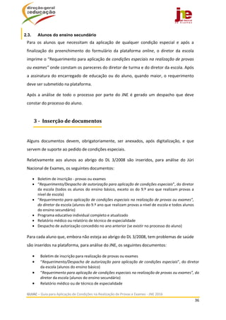  
GUIAC – Guia para Aplicação de Condições na Realização de Provas e Exames ‐ JNE 2016 
36 
 
2.3. Alunos do ensino secundário
Para  os  alunos  que  necessitam  da  aplicação  de  qualquer  condição  especial  e  após  a 
finalização  do  preenchimento  do  formulário  da  plataforma  online,  o  diretor  da  escola 
imprime o “Requerimento para aplicação de condições especiais na realização de provas 
ou exames” onde constam os pareceres do diretor de turma e do diretor da escola. Após 
a assinatura do encarregado de educação ou do aluno, quando maior, o requerimento 
deve ser submetido na plataforma.  
Após a análise de todo o processo por parte do JNE é gerado um despacho que deve 
constar do processo do aluno.  
 
Alguns  documentos  devem,  obrigatoriamente,  ser  anexados,  após  digitalização,  e  que 
servem de suporte ao pedido de condições especiais. 
Relativamente  aos  alunos  ao  abrigo  do  DL  3/2008  são  inseridos,  para  análise  do  Júri 
Nacional de Exames, os seguintes documentos: 
 Boletim de inscrição ‐ provas ou exames 
 “Requerimento/Despacho de autorização para aplicação de condições especiais”, do diretor 
da escola (todos os alunos do ensino básico, exceto os do 9.º ano que realizam provas a 
nível de escola)  
 “Requerimento para aplicação de condições especiais na realização de provas ou exames”, 
do diretor da escola (alunos do 9.º ano que realizam provas a nível de escola e todos alunos 
do ensino secundário) 
 Programa educativo individual completo e atualizado 
 Relatório médico ou relatório de técnico de especialidade 
 Despacho de autorização concedido no ano anterior (se existir no processo do aluno) 
 
Para cada aluno que, embora não esteja ao abrigo do DL 3/2008, tem problemas de saúde 
são inseridos na plataforma, para análise do JNE, os seguintes documentos:  
 Boletim de inscrição para realização de provas ou exames  
 “Requerimento/Despacho de autorização para aplicação de condições especiais”, do diretor 
da escola (alunos do ensino básico)  
 “Requerimento para aplicação de condições especiais na realização de provas ou exames”, do 
diretor da escola (alunos do ensino secundário) 
 Relatório médico ou de técnico de especialidade   
3	‐		Inserção	de	documentos
 