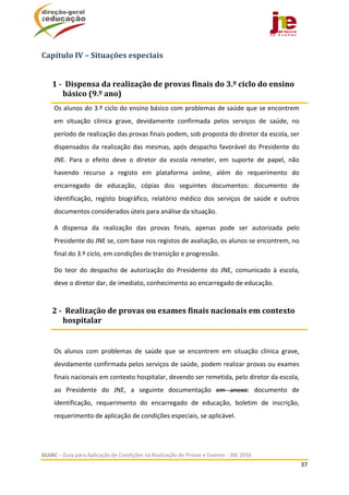  
GUIAC – Guia para Aplicação de Condições na Realização de Provas e Exames ‐ JNE 2016 
37 
 
Capítulo	IV	–	Situações	especiais	
Os alunos do 3.º ciclo do ensino básico com problemas de saúde que se encontrem 
em  situação  clínica  grave,  devidamente  confirmada  pelos  serviços  de  saúde,  no 
período de realização das provas finais podem, sob proposta do diretor da escola, ser 
dispensados da realização das mesmas, após despacho favorável do Presidente do 
JNE.  Para  o  efeito  deve  o  diretor  da  escola  remeter,  em  suporte  de  papel,  não 
havendo  recurso  a  registo  em  plataforma  online,  além  do  requerimento  do 
encarregado  de  educação,  cópias  dos  seguintes  documentos:  documento  de 
identificação,  registo  biográfico,  relatório  médico  dos  serviços  de  saúde  e  outros 
documentos considerados úteis para análise da situação.   
A  dispensa  da  realização  das  provas  finais,  apenas  pode  ser  autorizada  pelo 
Presidente do JNE se, com base nos registos de avaliação, os alunos se encontrem, no 
final do 3.º ciclo, em condições de transição e progressão.  
Do  teor  do  despacho  de  autorização  do  Presidente  do  JNE,  comunicado  à  escola, 
deve o diretor dar, de imediato, conhecimento ao encarregado de educação.    
 
Os  alunos  com  problemas  de  saúde  que  se  encontrem  em  situação  clínica  grave, 
devidamente confirmada pelos serviços de saúde, podem realizar provas ou exames 
finais nacionais em contexto hospitalar, devendo ser remetida, pelo diretor da escola, 
ao  Presidente  do  JNE,  a  seguinte  documentação  em  anexo:  documento  de 
identificação,  requerimento  do  encarregado  de  educação,  boletim  de  inscrição, 
requerimento de aplicação de condições especiais, se aplicável. 
1	‐		Dispensa	da	realização	de	provas	finais	do	3.º	ciclo	do	ensino	
básico	(9.º	ano)	
2	‐		Realização	de	provas	ou	exames	finais	nacionais	em	contexto	
hospitalar	
 