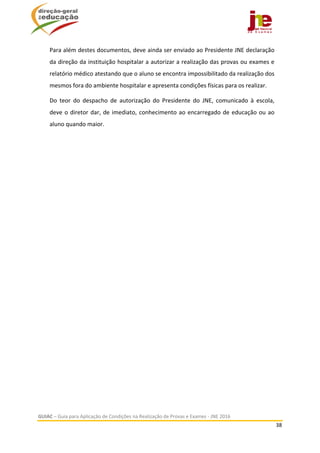  
GUIAC – Guia para Aplicação de Condições na Realização de Provas e Exames ‐ JNE 2016 
38 
 
Para além destes documentos, deve ainda ser enviado ao Presidente JNE declaração 
da direção da instituição hospitalar a autorizar a realização das provas ou exames e 
relatório médico atestando que o aluno se encontra impossibilitado da realização dos 
mesmos fora do ambiente hospitalar e apresenta condições físicas para os realizar.  
Do  teor  do  despacho  de  autorização  do  Presidente  do  JNE,  comunicado  à  escola, 
deve o diretor dar, de imediato, conhecimento ao encarregado de educação ou ao 
aluno quando maior.   
	 	
 