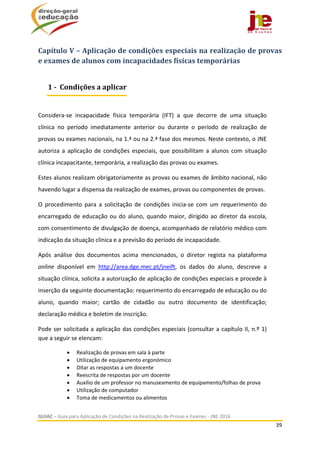  
GUIAC – Guia para Aplicação de Condições na Realização de Provas e Exames ‐ JNE 2016 
39 
 
Capítulo	V	–	Aplicação	de	condições	especiais	na	realização	de	provas	
e	exames	de	alunos	com	incapacidades	físicas	temporárias	
 
Considera‐se  incapacidade  física  temporária  (IFT)  a  que  decorre  de  uma  situação 
clínica  no  período  imediatamente  anterior  ou  durante  o  período  de  realização  de 
provas ou exames nacionais, na 1.ª ou na 2.ª fase dos mesmos. Neste contexto, o JNE 
autoriza a aplicação de condições especiais, que possibilitam a alunos com situação 
clínica incapacitante, temporária, a realização das provas ou exames. 
Estes alunos realizam obrigatoriamente as provas ou exames de âmbito nacional, não 
havendo lugar a dispensa da realização de exames, provas ou componentes de provas.  
O  procedimento  para  a  solicitação  de  condições  inicia‐se  com  um  requerimento  do 
encarregado de educação ou do aluno, quando maior, dirigido ao diretor da escola, 
com consentimento de divulgação de doença, acompanhado de relatório médico com 
indicação da situação clínica e a previsão do período de incapacidade. 
Após  análise  dos  documentos  acima  mencionados,  o  diretor  regista  na  plataforma 
online  disponível  em  http://area.dge.mec.pt/jneift,  os  dados  do  aluno,  descreve  a 
situação clínica, solicita a autorização de aplicação de condições especiais e procede à 
inserção da seguinte documentação: requerimento do encarregado de educação ou do 
aluno,  quando  maior;  cartão  de  cidadão  ou  outro  documento  de  identificação; 
declaração médica e boletim de inscrição. 
Pode ser solicitada a aplicação das condições especiais (consultar a capítulo II, n.º 1) 
que a seguir se elencam:  
 Realização de provas em sala à parte 
 Utilização de equipamento ergonómico 
 Ditar as respostas a um docente 
 Reescrita de respostas por um docente  
 Auxílio de um professor no manuseamento de equipamento/folhas de prova  
 Utilização de computador 
 Toma de medicamentos ou alimentos 
1	‐		Condições	a	aplicar
 