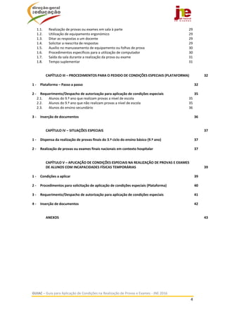  
GUIAC – Guia para Aplicação de Condições na Realização de Provas e Exames ‐ JNE 2016 
4 
 
1.1.  Realização de provas ou exames em sala à parte  29 
1.2.  Utilização de equipamento ergonómico  29 
1.3.  Ditar as respostas a um docente  29 
1.4.  Solicitar a reescrita de respostas  29 
1.5.  Auxílio no manuseamento de equipamento ou folhas de prova  30 
1.6.  Procedimentos específicos para a utilização de computador  30 
1.7.  Saída da sala durante a realização da prova ou exame  31 
1.8.  Tempo suplementar  31 
CAPÍTULO III – PROCEDIMENTOS PARA O PEDIDO DE CONDIÇÕES ESPECIAIS (PLATAFORMA)  32 
1 ‐  Plataforma – Passo a passo  32 
2 ‐  Requerimento/Despacho de autorização para aplicação de condições especiais  35 
2.1.  Alunos do 9.º ano que realizam provas a nível de escola  35 
2.2.  Alunos do 9.º ano que não realizam provas a nível de escola  35 
2.3.  Alunos do ensino secundário  36 
3 ‐  Inserção de documentos  36 
CAPÍTULO IV – SITUAÇÕES ESPECIAIS  37 
1 ‐  Dispensa da realização de provas finais do 3.º ciclo do ensino básico (9.º ano)  37 
2 ‐  Realização de provas ou exames finais nacionais em contexto hospitalar  37 
CAPÍTULO V – APLICAÇÃO DE CONDIÇÕES ESPECIAIS NA REALIZAÇÃO DE PROVAS E EXAMES 
DE ALUNOS COM INCAPACIDADES FÍSICAS TEMPORÁRIAS  39 
1 ‐  Condições a aplicar  39 
2 ‐  Procedimentos para solicitação de aplicação de condições especiais (Plataforma)  40 
3 ‐  Requerimento/Despacho de autorização para aplicação de condições especiais  41 
4 ‐  Inserção de documentos  42 
ANEXOS  43 
 
 
 
 
 
 
 
 