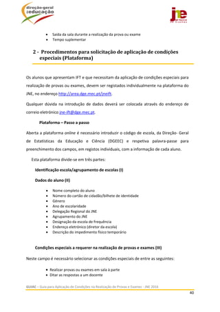  
GUIAC – Guia para Aplicação de Condições na Realização de Provas e Exames ‐ JNE 2016 
40 
 
 Saída da sala durante a realização da prova ou exame 
 Tempo suplementar 
 
Os alunos que apresentam IFT e que necessitam da aplicação de condições especiais para 
realização de provas ou exames, devem ser registados individualmente na plataforma do 
JNE, no endereço http://area.dge.mec.pt/jneift. 
Qualquer  dúvida  na  introdução  de  dados  deverá  ser  colocada  através  do  endereço  de 
correio eletrónico jne‐ift@dge.mec.pt.  
Plataforma – Passo a passo 
Aberta a plataforma online é necessário introduzir o código de escola, da Direção‐ Geral 
de  Estatísticas  da  Educação  e  Ciência  (DGEEC)  e  respetiva  palavra‐passe  para 
preenchimento dos campos, em registos individuais, com a informação de cada aluno. 
  Esta plataforma divide‐se em três partes: 
 Identificação escola/agrupamento de escolas (I) 
 Dados do aluno (II) 
 Nome completo do aluno 
 Número do cartão de cidadão/bilhete de identidade 
 Género 
 Ano de escolaridade 
 Delegação Regional do JNE 
 Agrupamento do JNE 
 Designação da escola de frequência 
 Endereço eletrónico (diretor da escola) 
 Descrição do impedimento físico temporário 
 
 
 Condições especiais a requerer na realização de provas e exames (III) 
 
Neste campo é necessário selecionar as condições especiais de entre as seguintes: 
   
 Realizar provas ou exames em sala à parte 
 Ditar as respostas a um docente 
2	‐		Procedimentos	para	solicitação	de	aplicação	de	condições	
especiais	(Plataforma)	
 