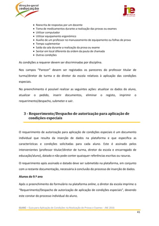  
GUIAC – Guia para Aplicação de Condições na Realização de Provas e Exames ‐ JNE 2016 
41 
 
 Reescrita de respostas por um docente 
 Toma de medicamentos durante a realização das provas ou exames 
 Utilizar computador 
 Utilizar equipamento ergonómico 
 Auxílio de um professor no manuseamento de equipamento ou folhas de prova 
 Tempo suplementar 
 Saída da sala durante a realização da prova ou exame 
 Sentar em local diferente da ordem da pauta de chamada 
 Outras condições 
 
As condições a requerer devem ser discriminadas por disciplina. 
Nos  campos  “Parecer”  devem  ser  registados  os  pareceres  do  professor  titular  de 
turma/diretor  de  turma  e  do  diretor  da  escola  relativos  à  aplicação  das  condições 
especiais. 
No  preenchimento  é  possível  realizar  as  seguintes  ações:  atualizar  os  dados  do  aluno, 
atualizar  o  pedido,  inserir  documentos,  eliminar  o  registo,  imprimir  o 
requerimento/despacho, submeter e sair. 
 
O requerimento de autorização para aplicação de condições especiais é um documento 
individual  que  resulta  da  inserção  de  dados  na  plataforma  e  que  especifica  as 
características  e  condições  solicitadas  para  cada  aluno.  Este  é  assinado  pelos 
intervenientes  (professor  titular/diretor  de  turma,  diretor  da  escola  e  encarregado  de 
educação/aluno), datado e não pode conter quaisquer referências escritas ou rasuras. 
O requerimento após assinado e datado deve ser submetido na plataforma, em conjunto 
com a restante documentação, necessária à conclusão do processo de inserção de dados. 
Alunos do 9.º ano  
Após o preenchimento do formulário na plataforma online, o diretor da escola imprime o 
“Requerimento/Despacho de autorização de aplicação de condições especiais”, devendo 
este constar do processo individual do aluno. 
3	‐	Requerimento/Despacho	de	autorização	para	aplicação	de	
condições	especiais	
 