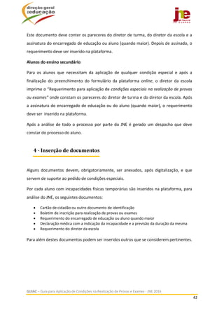  
GUIAC – Guia para Aplicação de Condições na Realização de Provas e Exames ‐ JNE 2016 
42 
 
Este documento deve conter os pareceres do diretor de turma, do diretor da escola e a 
assinatura do encarregado de educação ou aluno (quando maior). Depois de assinado, o 
requerimento deve ser inserido na plataforma. 
Alunos do ensino secundário  
Para  os  alunos  que  necessitam  da  aplicação  de  qualquer  condição  especial  e  após  a 
finalização  do  preenchimento  do  formulário  da  plataforma  online,  o  diretor  da  escola 
imprime o “Requerimento para aplicação de condições especiais na realização de provas 
ou exames” onde constam os pareceres do diretor de turma e do diretor da escola. Após 
a assinatura do encarregado de educação ou do aluno (quando maior), o requerimento 
deve ser  inserido na plataforma.  
Após a análise de todo o processo por parte do JNE é gerado um despacho que deve 
constar do processo do aluno.  
 
Alguns  documentos  devem,  obrigatoriamente,  ser  anexados,  após  digitalização,  e  que 
servem de suporte ao pedido de condições especiais. 
Por cada aluno com incapacidades físicas temporárias são inseridos na plataforma, para 
análise do JNE, os seguintes documentos:  
 Cartão de cidadão ou outro documento de identificação 
 Boletim de inscrição para realização de provas ou exames  
 Requerimento do encarregado de educação ou aluno quando maior 
 Declaração médica com a indicação da incapacidade e a previsão da duração da mesma 
 Requerimento do diretor da escola  
 
Para além destes documentos podem ser inseridos outros que se considerem pertinentes. 
4	‐	Inserção	de	documentos
 