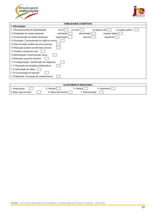  
GUIAC – Guia para Aplicação de Condições na Realização de Provas e Exames ‐ JNE 2016 
47 
 
HABILIDADES COGNITIVAS
1. Dificuldades
1.1 Reconhecimento de lateralizações: em si no outro no espaço real no espaço gráfico
1.2 Integração de noções espaciais: orientação estruturação posição relativa
1.3 Compreensão de noções temporais: organização decurso sequência
1.4 Evocação / Compreensão de cadência rítmica
1.5 Discriminação auditiva de sons próximos
1.6 Retenção auditiva de estímulos sonoros
1.7 Análise e síntese de sons
1.8 Identificação e discriminação visual
1.9 Retenção visual de símbolos
1.10 Categorização / Identificação de categorias
1.11 Resolução de situações problemáticas
1.12 Associação de ideias
1.13 Concentração da atenção
1.14 Retenção / Evocação de conhecimentos
AJUSTAMENTO EMOCIONAL
1. Insegurança 2. Revolta 3. Inibição 4. Isolamento
5. Baixo auto-conceito 6. Baixa auto-estima 7. Desmotivação
 
