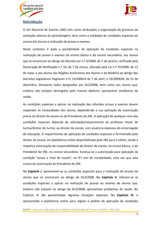  
GUIAC – Guia para Aplicação de Condições na Realização de Provas e Exames ‐ JNE 2016 
5 
 
Introdução			
O Júri Nacional de Exames (JNE) tem como atribuições a organização do processo de 
avaliação externa da aprendizagem, bem como a validação de condições especiais de 
acesso dos alunos à realização de provas e exames. 
Neste  contexto,  é  dada  a  possibilidade  de  aplicação  de  condições  especiais  na 
realização de provas e exames do ensino básico e do ensino secundário, aos alunos 
que se encontram ao abrigo do Decreto‐Lei n.º 3/2008, de 7 de janeiro, retificado pela 
Declaração de Retificação n.º 10, de 7 de março, alterado pela Lei n.º 21/2008, de 12 
de maio, e aos alunos das Regiões Autónomas dos Açores e da Madeira ao abrigo dos 
Decretos Legislativos Regionais n.ºs 15/2006/A de 7 de abril, e 33/2009/M, de 31 de 
dezembro,  doravante  todos  designados  por  DL3/2008,  bem  como  aos  alunos  que, 
embora  não  estejam  abrangidos  pelo  mesmo  diploma,  apresentam  problemas  de 
saúde.  
As condições especiais a aplicar na realização das referidas provas e exames devem 
responder  às  necessidades  dos  alunos,  dependendo  a  sua  aplicação  de  autorização 
prévia do diretor da escola ou do Presidente do JNE. A aplicação de qualquer uma das 
condições  especiais  depende  de  solicitação/requerimento  do  professor  titular  de 
turma/diretor de turma, ao diretor da escola, com anuência expressa do encarregado 
de educação. O requerimento de aplicação de condições especiais é formalizado pelo 
diretor da escola, em plataforma online disponibilizada pelo JNE para o efeito, sendo a 
respetiva autorização da responsabilidade do diretor de escola, no ensino básico, e do 
Presidente do JNE, no ensino secundário. Excetua‐se a autorização para aplicação da 
condição  “prova  a  nível  de  escola”,  no  9.º  ano  de  escolaridade,  uma  vez  que  esta 
carece de autorização do Presidente do JNE. 
No Capítulo I, apresentam‐se as condições especiais para a realização de provas de 
alunos  que  se  encontram  ao  abrigo  do  DL3/2008.  No  Capítulo  II,  referem‐se  as 
condições  especiais  a  aplicar  na  realização  de  provas  ou  exames  de  alunos  que, 
embora  não  estejam  ao  abrigo  do  DL3/2008,  apresentam  problemas  de  saúde.  No 
Capítulo  III  são  apresentadas  algumas  situações  especiais.  No  Capítulo  IV,  é 
apresentada  a  plataforma  online  para  registo  e  pedido  de  aplicação  de  condições 
 