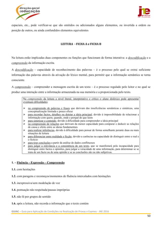  
GUIAC – Guia para Aplicação de Condições na Realização de Provas e Exames ‐ JNE 2016 
50 
 
espaciais, etc., pode verificar-se que são omitidos ou adicionados alguns elementos, ou invertida a ordem ou
posição de outros, ou ainda confundidos elementos equivalentes
LEITURA		‐	FICHA	A	e	FICHA	B	
Na leitura estão implicadas duas componentes ou funções que funcionam de forma interativa: a descodificação e a
compreensão da informação escrita.
A descodificação – capacidade de reconhecimento das palavras – é o processo pelo qual se extrai suficiente
informação das palavras através da ativação do léxico mental, para permitir que a informação semântica se torna
consciente.
A compreensão – compreender a mensagem escrita de um texto – é o processo regulado pelo leitor e no qual se
produz uma interação entre a informação armazenada na sua memória e a proporcionada pelo texto.
Na compreensão da leitura a nível literal, interpretativo e crítico o aluno disléxico pode apresentar
eventuais dificuldades:
 na compreensão de palavras e frases que derivam das insuficiências semânticas e sintáticas, uma
conceptualização limitada e pouco eficaz
 para recordar factos, detalhes ou detetar a ideia principal, devido à impossibilidade de relacionar a
informação com quem, quando, onde e porquê do que leem
 para sintetizar o conteúdo, devido à dificuldade para compreender a ideia principal
 na compreensão de relações que derivam da menor capacidade para comparar e deduzir as relações
de causa e efeito entre as ideias fundamentais
 para realizar inferências, devido à dificuldade para pensar de forma semelhante perante duas ou mais
situações de leitura
 para diferenciar entre realidade e ficção, devido a carências na capacidade de distinguir entre o real e
o fictício
 para tirar conclusões a partir da análise de dados conflituosos
 para julgar a relevância e a consistência de um texto, que se manifestará pela incapacidade para
distinguir entre factos e opiniões, para julgar a veracidade de uma informação, para determinar se se
trata de um facto ou de uma opinião e se as conclusões são ou não subjetivas.
1. – Fluência – Expressão – Compreensão
1.1. com hesitações
1.2. com paragens e recomeços/momentos de fluência intercalados com hesitações
1.3. inexpressiva/sem modelação de voz
1.4. pontuação não respeitada/pausas impróprias
1.5. não lê por grupos de sentido
1.6. após a leitura, não recorda a informação que o texto contém
 