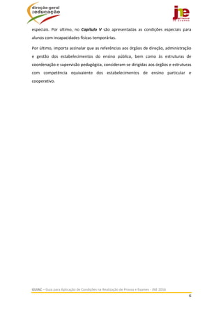  
GUIAC – Guia para Aplicação de Condições na Realização de Provas e Exames ‐ JNE 2016 
6 
 
especiais.  Por  último,  no  Capítulo  V  são  apresentadas  as  condições  especiais  para 
alunos com incapacidades físicas temporárias. 
Por último, importa assinalar que as referências aos órgãos de direção, administração 
e  gestão  dos  estabelecimentos  do  ensino  público,  bem  como  às  estruturas  de 
coordenação e supervisão pedagógica, consideram‐se dirigidas aos órgãos e estruturas 
com  competência  equivalente  dos  estabelecimentos  de  ensino  particular  e 
cooperativo. 
   
 