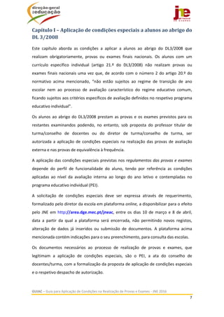  
GUIAC – Guia para Aplicação de Condições na Realização de Provas e Exames ‐ JNE 2016 
7 
 
Capítulo	I	–	Aplicação	de	condições	especiais	a	alunos	ao	abrigo	do	
DL	3/2008	
Este  capítulo  aborda  as  condições  a  aplicar  a  alunos  ao  abrigo  do  DL3/2008  que 
realizam  obrigatoriamente,  provas  ou  exames  finais  nacionais.  Os  alunos  com  um 
currículo  específico  individual  (artigo  21.º  do  DL3/2008)  não  realizam  provas  ou 
exames finais nacionais uma vez que, de acordo com o número 2 do artigo 20.º do 
normativo  acima  mencionado,  “não  estão  sujeitos  ao  regime  de  transição  de  ano 
escolar  nem  ao  processo  de  avaliação  característico  do  regime  educativo  comum, 
ficando sujeitos aos critérios específicos de avaliação definidos no respetivo programa 
educativo individual”. 
Os alunos ao abrigo do DL3/2008 prestam as provas e os exames previstos para os 
restantes  examinandos  podendo,  no  entanto,  sob  proposta  do  professor  titular  de 
turma/conselho  de  docentes  ou  do  diretor  de  turma/conselho  de  turma,  ser 
autorizada a aplicação de condições especiais na realização das provas de avaliação 
externa e nas provas de equivalência à frequência. 
A aplicação das condições especiais previstas nos regulamentos das provas e exames 
depende  do  perfil  de  funcionalidade  do  aluno,  tendo  por  referência  as  condições 
aplicadas  ao  nível  da  avaliação  interna  ao  longo  do  ano  letivo  e  contempladas  no 
programa educativo individual (PEI). 
A  solicitação  de  condições  especiais  deve  ser  expressa  através  de  requerimento, 
formalizado pelo diretor da escola em plataforma online, a disponibilizar para o efeito 
pelo  JNE  em  http://area.dge.mec.pt/jneac,  entre  os  dias  10  de  março  e  8  de  abril, 
data  a  partir  da  qual  a  plataforma  será  encerrada,  não  permitindo  novos  registos, 
alteração  de  dados  já  inseridos  ou  submissão  de  documentos.  A  plataforma  acima 
mencionada contém indicações para o seu preenchimento, para consulta das escolas. 
Os  documentos  necessários  ao  processo  de  realização  de  provas  e  exames,  que 
legitimam  a  aplicação  de  condições  especiais,  são  o  PEI,  a  ata  do  conselho  de 
docentes/turma, com a formalização da proposta de aplicação de condições especiais 
e o respetivo despacho de autorização. 
 