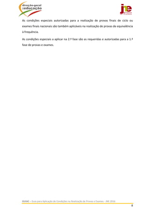  
GUIAC – Guia para Aplicação de Condições na Realização de Provas e Exames ‐ JNE 2016 
8 
 
As  condições  especiais  autorizadas  para  a  realização  de  provas  finais  de  ciclo  ou 
exames finais nacionais são também aplicáveis na realização de provas de equivalência 
à frequência. 
As condições especiais a aplicar na 2.ª fase são as requeridas e autorizadas para a 1.ª 
fase de provas e exames. 
 