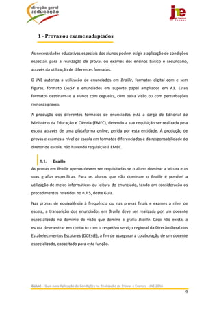  
GUIAC – Guia para Aplicação de Condições na Realização de Provas e Exames ‐ JNE 2016 
9 
 
 
As necessidades educativas especiais dos alunos podem exigir a aplicação de condições 
especiais  para  a  realização  de  provas  ou  exames  dos  ensinos  básico  e  secundário, 
através da utilização de diferentes formatos. 
O  JNE  autoriza  a  utilização  de  enunciados  em  Braille,  formatos  digital  com  e  sem 
figuras,  formato  DAISY  e  enunciados  em  suporte  papel  ampliados  em  A3.  Estes 
formatos destinam‐se a alunos com cegueira, com baixa visão ou com perturbações 
motoras graves.  
A  produção  dos  diferentes  formatos  de  enunciados  está  a  cargo  da  Editorial  do 
Ministério da Educação e Ciência (EMEC), devendo a sua requisição ser realizada pela 
escola  através  de  uma  plataforma  online,  gerida  por  esta  entidade.  A  produção  de 
provas e exames a nível de escola em formatos diferenciados é da responsabilidade do 
diretor de escola, não havendo requisição à EMEC. 
1.1. Braille
As provas em Braille apenas devem ser requisitadas se o aluno dominar a leitura e as 
suas  grafias  específicas.  Para  os  alunos  que  não  dominam  o  Braille  é  possível  a 
utilização de meios informáticos ou leitura do enunciado, tendo em consideração os 
procedimentos referidos no n.º 5, deste Guia. 
Nas  provas  de  equivalência  à  frequência  ou  nas  provas  finais  e  exames  a  nível  de 
escola,  a  transcrição  dos  enunciados  em  Braille  deve  ser  realizada  por  um  docente 
especializado  no  domínio  da  visão  que  domine  a  grafia  Braille.  Caso  não  exista,  a 
escola deve entrar em contacto com o respetivo serviço regional da Direção‐Geral dos 
Estabelecimentos Escolares (DGEstE), a fim de assegurar a colaboração de um docente 
especializado, capacitado para esta função. 
 
 
1	‐	Provas	ou	exames	adaptados
 