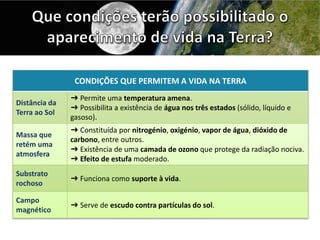 CONDIÇÕES QUE PERMITEM A VIDA NA TERRA
Distância da
Terra ao Sol
➜ Permite uma temperatura amena.
➜ Possibilita a existência de água nos três estados (sólido, líquido e
gasoso).
Massa que
retém uma
atmosfera
➜ Constituída por nitrogénio, oxigénio, vapor de água, dióxido de
carbono, entre outros.
➜ Existência de uma camada de ozono que protege da radiação nociva.
➜ Efeito de estufa moderado.
Substrato
rochoso
➜ Funciona como suporte à vida.
Campo
magnético
➜ Serve de escudo contra partículas do sol.
 