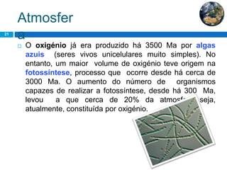 Atmosfer
a21
 O oxigénio já era produzido há 3500 Ma por algas
azuis (seres vivos unicelulares muito simples). No
entanto, um maior volume de oxigénio teve origem na
fotossíntese, processo que ocorre desde há cerca de
3000 Ma. O aumento do número de organismos
capazes de realizar a fotossíntese, desde há 300 Ma,
levou a que cerca de 20% da atmosfera seja,
atualmente, constituída por oxigénio.
 