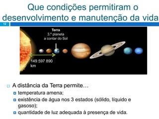 Que condições permitiram o
desenvolvimento e manutenção da vida?12
 A distância da Terra permite…
 temperatura amena;
 existência de água nos 3 estados (sólido, líquido e
gasoso);
 quantidade de luz adequada à presença de vida.
Terra
3.º planeta
a contar do Sol
149 597 890
km
 