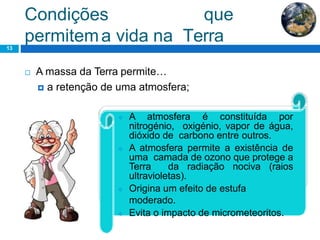 Condições que
permitema vida na Terra13
 A massa da Terra permite…
 a retenção de uma atmosfera;
 A atmosfera é constituída por
nitrogénio, oxigénio, vapor de água,
dióxido de carbono entre outros.
 A atmosfera permite a existência de
uma camada de ozono que protege a
Terra da radiação nociva (raios
ultravioletas).
 Origina um efeito de estufa
moderado.
 Evita o impacto de micrometeoritos.
 