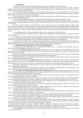 3. COMISIOANE
3.1. Comisionul de gestiune se plateste la prima tragere a creditului si se calculeaza la valoarea creditului.
In cazul in care banca finanteaza si comisioanele aferente creditului, comisionul de gestiune se aplica la valoarea obiectului
creditat, din care se scade avansul imprumutatului. In functie de optiunea imprumutatului, la creditele acordate in lei, la valoarea rezultata se
adauga si alte costuri aferente acordarii creditului.
3.2. Comisionul de neutilizare se plateste in cadrul perioadei de tragere (angajare) si se calculeaza la plafonul de credit neutilizat,
pentru numarul exact de zile de neutilizare, raportat la un an calendaristic de 360 de zile. Comisionul de neutilizare se percepe si se plateste
lunar, in prima zi lucratoare din luna urmatoare celei expirate.
In cazul creditelor care se utilizeaza (trag) esalonat, in transe, suma neutilizata se va determina in functie de nivelul transei (nu al
plafonului total) si angajamentele efective.
In cazul creditelor acordate persoanelor fizice, se percepe comision de neutilizare numai la produsul linie de credit.
3.3. Comisionul de rambursare anticipata se calculeaza asupra sumei rambursate anticipat. In cazul liniilor de credit, acest comision
se percepe atunci cand imprumutatul renunta, partial sau total, la plafonul aprobat al liniei de credit. Se calculeaza flat la suma din plafon la
care se renunta.
3.4. Pentru creditele incadrate pe linii de finantare externa, imprumutatul va plati comisioanele conform conditiilor bancii
finantatoare externe, precum si orice alte costuri implicate de negocierea, pregatirea si derularea contractului de imprumut (de exemplu speze
telex, swift, costuri DHL), inclusiv cheltuieli legale de avocatura, determinate de intocmirea si semnarea Legal Opinion. Cuantumul acestor
costuri si modalitatea lor de plata se stabilesc conform conditiilor prevazute in acordul de finantare incheiat intre BCR si banca finantatoare
externa.
3.5. Comisioanele prevazute in prezentul contract se platesc de catre imprumutat si in perioada de gratie.
3.6. Comisioanele prevazute in prezentul contract se platesc de catre imprumutat si in perioada de gratie, cu exceptia comisionului
de urmarire rscuri.
3.7. Pe parcursul derularii creditului, banca poate modifica nivelul comisioanelor, mai putin procentul comisionului de urmarire
riscuri, fara consimtamantul imprumutatului. Nivelul comisioanelor se afiseaza la sediile bancii, cu exceptia liniilor de credit, la care se
comunica in scris prin scrisoare recomandata/extras de cont eliberat imprumutatului in mod gratuit, la ghiseele bancii.
3.8. Comisionul de urmarire riscuri se calculeaza flat, prin aplicarea unui anumit procent la valoarea creditului contractat de la
pct.1 din contract, procent care ramane fix pe toata peroada de rambursare. Clientul achita comisionul de urmarire riscuri lunar, odata cu rata
de credit si dobanda. Comisionul de urmarire riscuri se percepe integral, inclusiv pentru fractiunile din luna
4. RAMBURSAREA IMPRUMUTULUI SI PLATA DOBANZILOR
4.1. Rambursarea creditului plata dobanzilor si a comisionului de urmarire riscuri se va efectua de catre imprumutat si, dupa caz,
de coplatitori, in aceeasi moneda in care creditul a fost acordat.
4.2. a) In cazul creditelor pe obiect, imprumutul, dobanda datorata si comisionul de urmarire riscuri se ramburseaza in rate lunare,
potrivit graficului de rambursare, prin debitarea de catre banca a contului curent pe care imprumutatul se obliga sa-l deschida la unitatea
bancara care i-a acordat creditul.
Imprumutatul este obligat sa asigure alimentarea contului curent, astfel incat in ziua scadenta din fiecare luna, pe intreaga perioada
de creditare, banca sa poata incasa dobanda datorata si rata de credit aferenta scadentei respective.
Comisionul de urmarire riscuri si dobanda datorata bancii se va incasa lunar odata cu rata de credit la datele scadente prevazute in
graficul de rambursare anexa la prezentul contract.
b) In cazul liniilor de credit acordate persoanelor fizice, dobanda datorata se va plati lunar, odata cu suma minima de plata lunara.
Plata dobanzilor se va face lunar din disponibilul din contul curent al beneficarului de credit sau, in mod exceptional, prin tragerea din
plafonul disponibil al liniei de credit, iar in cazul in care acest plafon a fost deja utilizat, din depozitele colaterale aduse in garantie.
Imprumutatul - persoana fizica autorizeaza banca sa utilizeze sumele cu care a fost diminuat depozitul/depozitele colateral (e)
pentru rambursarea ratelor de dobanzi.
Suma minima de plata lunara pentru imprumutatul - persoana fizica este formata din 100% dobanzi + 100% comisioane si trebuie
achitata in termen de 20 zile de la data extrasului, respectiv data ultimei zi lucratoare din luna.
c) In cazul liniilor de credit acordate persoanelor fizice autorizate, dobanda datorata se va plati lunar, in prima zi lucratoare a
fiecarei luni, pentru luna precedenta. Plata dobanzilor se va face lunar din disponibilul din contul curent al beneficarului de credit sau, in mod
exceptional, prin tragerea din plafonul disponibil al liniei de credit.
4.3. Imprumutatul autorizeaza banca sa debiteze automat conturile sale in lei/ valuta deschise la banca cu sumele datorate conform
prezentului contract, pe masura ce acestea devin scadente.
Imprumutatul autorizeaza banca sa faca in numele si pe contul sau, pana la limita sumelor datorate, orice operatiune de schimb
valutar necesara pentru conversia sumelor detinute de imprumutat in conturile sale curente in moneda prezentului contract, la cursul BCR.
4.4. Rambursarea liniilor de credit se face oricand pe perioada de valabilitate a liniei, la cererea beneficiarului, dar nu mai tarziu de
ultima zi de scadenta a perioadei pentru care s-a alocat acest credit.
In cazul liniilor de credit, in cadrul perioadei de 12 luni, daca imprumutatul reintregeste plafonul, el poate face noi trageri in limita
plafonului maxim, fara a depasi termenul initial de acordare.
4.5. Volumul ratelor lunare totale de rambursat si termenele scadente sunt inscrise in graficul de rambursare, anexa la prezentul
contract, cu exceptia liniilor de credit la care nu se intocmeste grafic de rambursare.
4.6. Imprumutatul are dreptul sa ramburseze anticipat integral sau partial creditul.
In acest sens, imprumutatul va comunica in scris bancii ca ramburseaza anticipat, integral sau partial, creditul si depune in contul
curent, in orice zi lucratoare, suma pe care doreste sa o achite in avans.
In functie de suma depusa, se va intocmi un nou grafic de rambursare, imprumutatul beneficiind de reducerea echitabila a costului
creditului prin recalcularea dobanzii aferente creditului in functie de noul sold al acestuia si perioada ramasa pana la rambursare.
4.7. Rambursarea anticipata este admisa si considerata ca atare numai dupa achitarea integrala a datoriilor restante si a dobanzilor
curente calculate pana in ziua platii, in conditiile de costuri stabilite de banca.
4.8. Majorarea/ diminuarea creditului aprobat initial pentru acelasi obiect de creditare, modificarea datelor de acordare a creditului
in cazul in care acesta se acorda in transe, amanarea la plata sau modificarea oricarei alte clauze din contractul de credit va conduce la
incheierea unui act aditional si, dupa caz, la intocmirea unui nou grafic de rambursare.
In cazul rambursarii anticipate a creditului, a diminuarii creditului ca urmare a neutilizarii in termenul de tragere, banca comunica
imprumutatului, dupa caz, direct la sediul bancii sau printr-o scrisoare recomandata cu confirmare de primire, noul grafic de rambursare,
acesta fiind opozabil imprumutatului fara indeplinirea altor formalitati, considerandu-se acceptarea tacita a acestuia.
4.9. Nerambursarea la termenele stabilite a ratelor de credit datorate conduce la inregistrarea acestora, incepand cu ziua scadentei,
in contul "Credite restante".
2
 