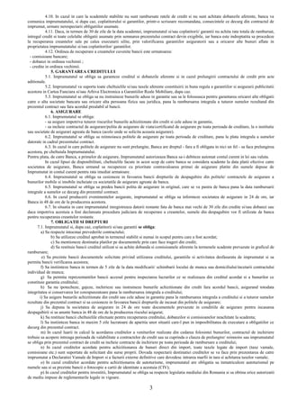 4.10. In cazul in care la scadentele stabilite nu sunt rambursate ratele de credit si nu sunt achitate dobanzile aferente, banca va
comunica imprumutatului, si dupa caz, coplatitorului si garantilor, printr-o scrisoare recomandata, consecintele ce decurg din contractul de
imprumut, urmare nerespectarii obligatiilor asumate.
4.11. Daca, in termen de 30 de zile de la data scadentei, imprumutatul si/sau coplatitorii/ garantii nu achita rata totala de rambursat,
intregul credit si toate celelalte obligatii asumate prin semnarea prezentului contract devin exigibile, iar banca este indreptatita sa procedeze
la recuperarea creantelor sale pe calea executarii silite, prin valorificarea garantiilor asiguratorii sau a oricaror alte bunuri aflate in
proprietatea imprumutatului si/sau coplatitorilor/ garantilor.
4.12. Ordinea de recuperare a creantelor cuvenite bancii este urmatoarea:
- comisioane bancare;
- dobanzi in ordinea vechimii ;
- credite in ordinea vechimii.
5. GARANTAREA CREDITULUI
5.1. Imprumutatul se obliga sa garanteze creditul si dobanzile aferente si in cazul prelungirii contractului de credit prin acte
aditionale.
5.2. Imprumutatul va suporta toate cheltuielile si/sau taxele aferente constituirii in buna regula a garantiilor si asigurarii publicitatii
acestora in Cartea Funciara si/sau Arhiva Electronica a Garantiilor Reale Mobiliare, dupa caz.
5.3. Imprumutatul se obliga sa nu instraineze bunurile aduse in garantie sau sa le foloseasca pentru garantarea oricarei alte obligatii
catre o alta societate bancara sau oricare alta persoana fizica sau juridica, pana la rambursarea integrala a tuturor sumelor rezultand din
prezentul contract sau fara acordul prealabil al bancii.
6. ASIGURARE
6.1. Imprumutatul se obliga:
- sa asigure impotriva tuturor riscurilor bunurile achizitionate din credit si cele aduse in garantie,
- sa incheie contractul de asigurare/polita de asigurare de viata/certificatul de asigurare pe toata perioada de creditare, la o institutie
sau societate de asigurari agreata de banca (acolo unde se solicita aceasta asigurare).
6.2. Imprumutatul se obliga sa reinnoiasca politele de asigurare pe toata perioada de creditare, pana la plata integrala a sumelor
datorate in cadrul prezentului contract.
6.3. In cazul in care politele de asigurare nu sunt prelungite, Banca are dreptul - fara a fi obligata in nici un fel - sa faca prelungirea
acestora, pe cheltuiala Imprumutatului.
Pentru plata, de catre Banca, a primelor de asigurare, Imprumutatul autorizeaza Banca sa-i debiteze automat contul curent in lei sau valuta.
In cazul lipsei de disponibilitati, cheltuielile facute in acest scop de catre banca se considera scadente la data platii efective catre
societatea de asigurare, Banca urmand sa recupereze cu prioritate contravaloarea primei de asigurare platite din sumele depuse de
Imprumutat in contul curent pentru rata imediat urmatoare.
6.4. Imprumutatul se obliga sa cesioneze in favoarea bancii drepturile de despagubire din politele/ contractele de asigurare a
bunurilor mobile si imobile incheiate cu societatile de asigurare agreate de banca.
6.5. Imprumutatul se obliga sa predea bancii polita de asigurare in original, care se va pastra de banca pana la data rambursarii
integrale a sumelor ce decurg din prezentul contract.
6.6. In cazul producerii evenimentelor asigurate, imprumutatul se obliga sa informeze societatea de asigurare in 24 de ore, iar
Banca in 48 de ore de la producerea acestora.
6.7. In situatia in care imprumutatul inregistreaza datorii restante fata de banca mai vechi de 30 zile din credite si/sau dobanzi sau
daca impotriva acestuia a fost declansata procedura judiciara de recuperare a creantelor, sumele din despagubire vor fi utilizate de banca
pentru recuperarea creantelor restante.
7. OBLIGATII SI DREPTURI
7.1. Imprumutatul si, dupa caz, coplatitorii si/sau garantii se obliga:
a) Sa respecte intocmai prevederile contractului;
b) Sa utilizeze creditul aprobat in termenul stabilit si numai in scopul pentru care a fost acordat;
c) Sa mentioneze destinatia platilor pe documentele prin care face trageri din credit;
d) Sa restituie bancii creditul utilizat si sa achite dobanda si comisioanele aferente la termenele scadente prevazute in graficul de
rambursare;
e) Sa prezinte bancii documentele solicitate privind utilizarea creditului, garantiile si activitatea desfasurata de imprumutat si sa
permita bancii verificarea acestora;
f) Sa instiinteze banca in termen de 5 zile de la data modificarii/ schimbarii locului de munca sau domiciliului/incetarii contractului
individual de munca;
g) Sa permita reprezentantilor bancii accesul pentru inspectarea lucrarilor ce se realizeaza din creditul acordat si a bunurilor ce
constituie garantia creditului;
h) Sa nu ipotecheze, gajeze, inchirieze sau instraineze bunurile achizitionate din credit fara acordul bancii, asigurand totodata
integritatea si conservarea lor corespunzatoare pana la rambursarea integrala a creditului;
i) Sa asigure bunurile achizitionate din credit sau cele aduse in garantie pana la rambursarea integrala a creditului si a tuturor sumelor
rezultate din prezentul contract si sa cesioneze in favoarea bancii drepturile de incasat din politele de asigurare;
j) Sa depuna la societatea de asigurare in 24 de ore toate documentele prevazute in conditiile de asigurare pentru incasarea
despagubirii si sa anunte banca in 48 de ore de la producerea riscului asigurat;
k) Sa restituie bancii cheltuielile efectuate pentru recuperarea creditului, dobanzilor si comisioanelor neachitate la scadenta;
l) Sa instiinteze banca in maxim 5 zile lucratoare de aparitia unor situatii care-l pun in imposibilitatea de executare a obligatiilor ce
decurg din prezentul contract.
m) In cazul luarii in calcul la acordarea creditelor a veniturilor realizate din cedarea folosintei bunurilor, contractul de inchiriere
trebuie sa acopere intreaga perioada de valabilitate a contractelor de credit sau sa cuprinda o clauza de prelungire/ reinnoire sau imprumutatul
se obliga prin prezentul contract de credit sa incheie contracte de inchiriere pe toata perioada de rambursare a creditului;
n) In cazul creditelor acordate pentru achizitionarea de bunuri direct din import, toate taxele legate de import (taxe vamale,
comisioane etc.) sunt suportate de solicitant din surse proprii. Dovada respectarii destinatiei creditelor se va face prin prezentarea de catre
imprumutat a Declaratiei Vamale de Import si a facturii externe definitive care dovedesc intrarea marfii in tara si achitarea taxelor vamale;
o) In cazul creditelor acordate pentru achizitionarea de autoturisme, imprumutatul are obligatia sa inmatriculeze autoturismul pe
numele sau si sa prezinte bancii o fotocopie a cartii de identitate a acestuia (CIV);
p) In cazul creditelor pentru investitii, Imprumutatul se obliga sa respecte legislatia mediului din Romania si sa obtina orice autorizatii
de mediu impuse de reglementarile legale in vigoare.
3
 