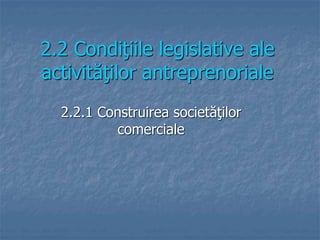 2.2 Condiţiile legislative ale
activităţilor antreprenoriale
2.2.1 Construirea societăţilor
comerciale
 
