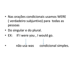 • Nas orações condicionais usamos WERE
  ( verdadeiro subjuntivo) para todas as
  pessoas
• Do singular e do plural.
• EX: If I were you , I would go.

•      não usa was    condicional simples.
 