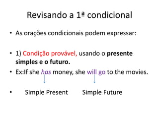 Revisando a 1ª condicional
• As orações condicionais podem expressar:

• 1) Condição provável, usando o presente
  simples e o futuro.
• Ex:If she has money, she will go to the movies.

•    Simple Present      Simple Future
 