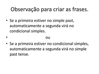 Observação para criar as frases.
• Se a primeira estiver no simple past,
  automaticamente a segunda virá no
  condicional simples.
•                      ou
• Se a primeira estiver no condicional simples,
  automaticamente a segunda virá no simple
  past tense.
 