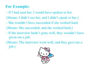 For Example: - If I had seen her, I would have spoken to her. ( Means: I didn’t see her, and I didn’t speak to her. ) - She wouldn’t have succeeded if she worked hard. (Means: She succeeded, and she worked hard.) - If the interview hadn’t gone well, they wouldn’t have given me a job. (Means: The interview went well, and they gave me a job.) 