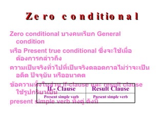 Zero conditional Zero conditional  บางคนเรียก  General condition หรือ  Present true conditional   ซึ่งจะใช้เมื่อต้องการกล่าวถึง ความเป็นจริงทั่วไปที่เป็นจริงตลอดกาลไม่ว่าจะเป็นอดีต ปัจจุบัน หรืออนาคต  ข้อความทั้งในส่วน  if-clause  และ  result clause  ใช้รูปกริยาเป็น present simple verb  ทั้งคู่ ดังนี้ Present simple verb Present simple   verb Result Clause If - Clause 