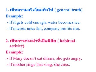 1.  เป็นความจริงโดยทั่วไป  (  general truth ) Example: - If it gets cold enough, water becomes ice. - If interest rates fall, company profits rise. 2.  เป็นการกระทำที่เป็นนิสัย  (  habitual activity ) Example: - If Mary doesn’t eat dinner, she gets angry. - If mother sings that song, she cries. 