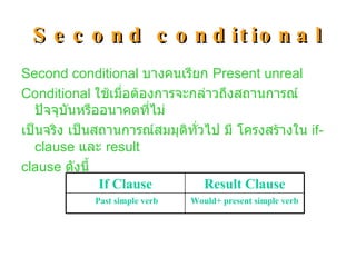Second conditional Second conditional  บางคนเรียก  Present unreal  Conditional  ใช้เมื่อต้องการจะกล่าวถึงสถานการณ์ปัจจุบันหรืออนาคตที่ไม่ เป็นจริง เป็นสถานการณ์สมมุติทั่วไป มี โครงสร้างใน  if-clause  และ  result  clause  ดังนี้ Would+ present simple verb Past simple verb Result Clause If Clause 