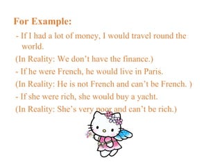 For Example: - If I had a lot of money, I would travel round the world. (In Reality: We don’t have the finance.) - If he were French, he would live in Paris. (In Reality: He is not French and can’t be French. ) - If she were rich, she would buy a yacht. (In Reality: She’s very poor and can’t be rich.) 
