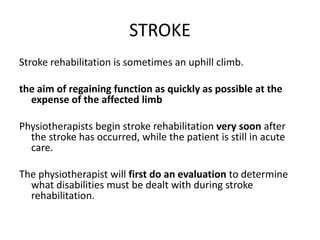 STROKE
Stroke rehabilitation is sometimes an uphill climb.

the aim of regaining function as quickly as possible at the
  expense of the affected limb

Physiotherapists begin stroke rehabilitation very soon after
  the stroke has occurred, while the patient is still in acute
  care.

The physiotherapist will first do an evaluation to determine
  what disabilities must be dealt with during stroke
  rehabilitation.
 
