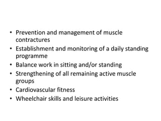 • Prevention and management of muscle
  contractures
• Establishment and monitoring of a daily standing
  programme
• Balance work in sitting and/or standing
• Strengthening of all remaining active muscle
  groups
• Cardiovascular fitness
• Wheelchair skills and leisure activities
 