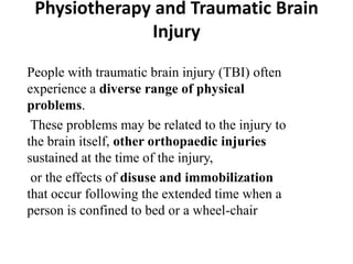 Physiotherapy and Traumatic Brain
              Injury

People with traumatic brain injury (TBI) often
experience a diverse range of physical
problems.
 These problems may be related to the injury to
the brain itself, other orthopaedic injuries
sustained at the time of the injury,
 or the effects of disuse and immobilization
that occur following the extended time when a
person is confined to bed or a wheel-chair
 