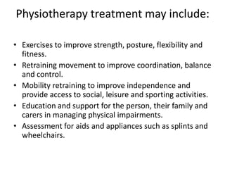Physiotherapy treatment may include:

• Exercises to improve strength, posture, flexibility and
  fitness.
• Retraining movement to improve coordination, balance
  and control.
• Mobility retraining to improve independence and
  provide access to social, leisure and sporting activities.
• Education and support for the person, their family and
  carers in managing physical impairments.
• Assessment for aids and appliances such as splints and
  wheelchairs.
 